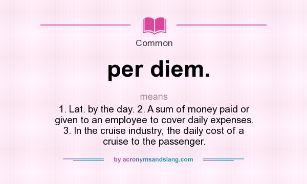 per diem. means - 1. Lat. by the day. 2. A sum of money paid or given to an employee to cover daily expenses. 3. In the cruise industry, the daily cost of a cruise to the passenger.